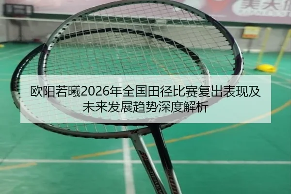 欧阳若曦2026年全国田径比赛复出表现及未来发展趋势深度解析（WEIDE）
